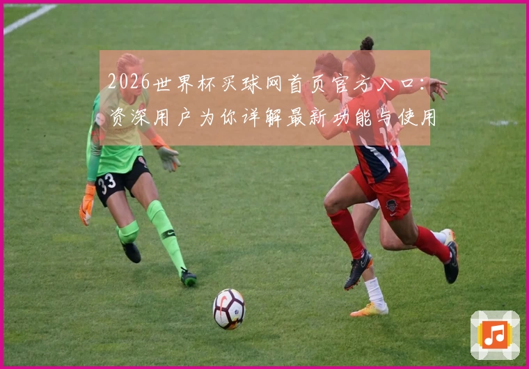 2026世界杯买球网首页官方入口：资深用户为你详解最新功能与使用体验