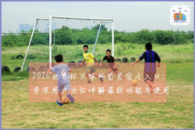 2026世界杯买球网首页官方入口：资深用户为你详解最新功能与使用体验